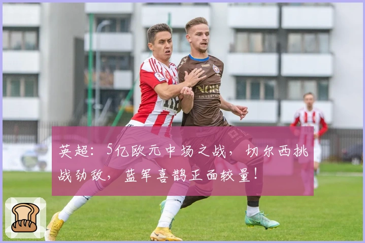 英超：5亿欧元中场之战，切尔西挑战劲敌，蓝军喜鹊正面较量！