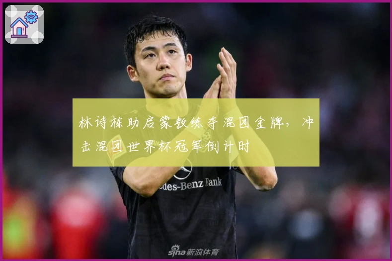 林诗栋助启蒙教练夺混团金牌，冲击混团世界杯冠军倒计时