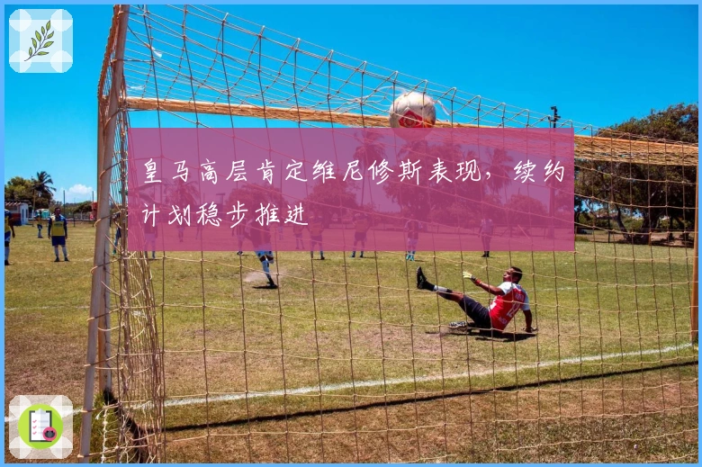 皇马高层肯定维尼修斯表现，续约计划稳步推进