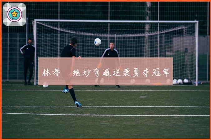 林孝埈绝妙弯道逆袭勇夺冠军