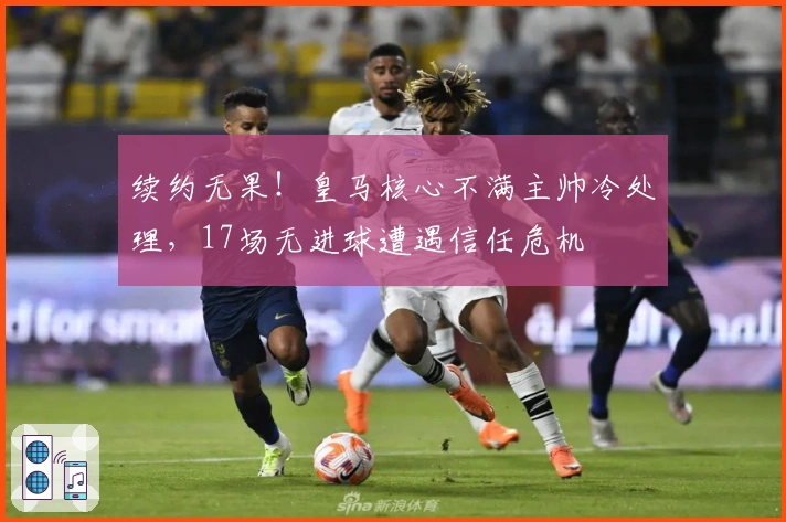 续约无果！皇马核心不满主帅冷处理，17场无进球遭遇信任危机
