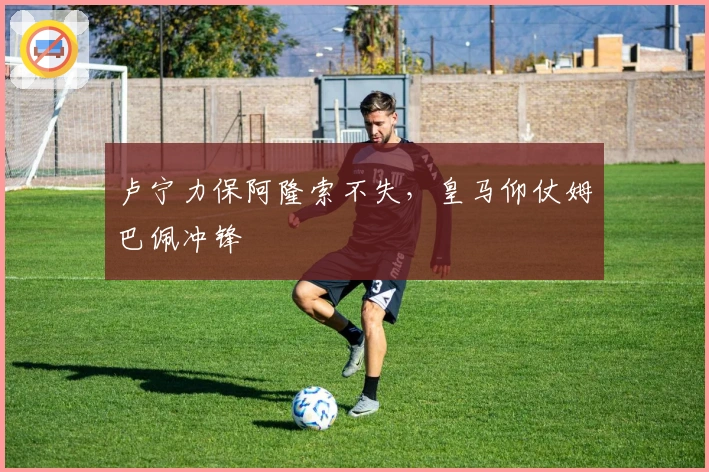 卢宁力保阿隆索不失，皇马仰仗姆巴佩冲锋