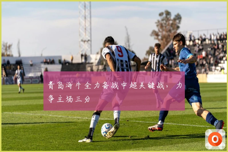 青岛海牛全力备战中超关键战，力争主场三分