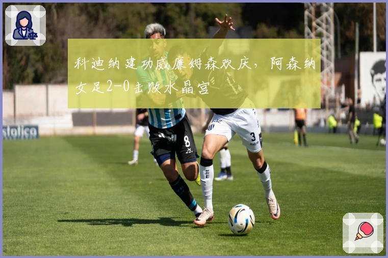 科迪纳建功威廉姆森欢庆，阿森纳女足2-0击败水晶宫