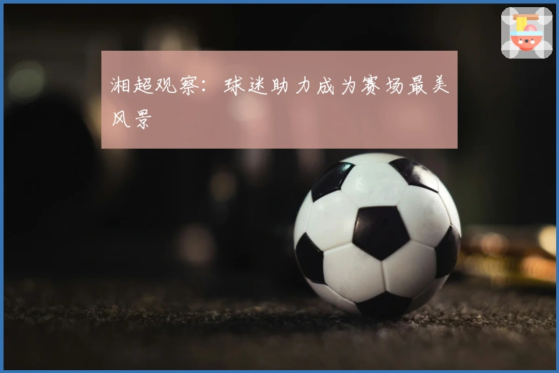湘超观察：球迷助力成为赛场最美风景