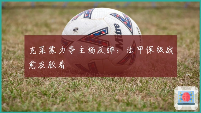 克莱蒙力争主场反弹，法甲保级战愈发胶着