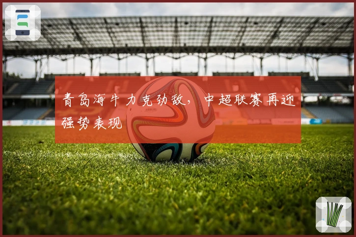 青岛海牛力克劲敌，中超联赛再迎强势表现