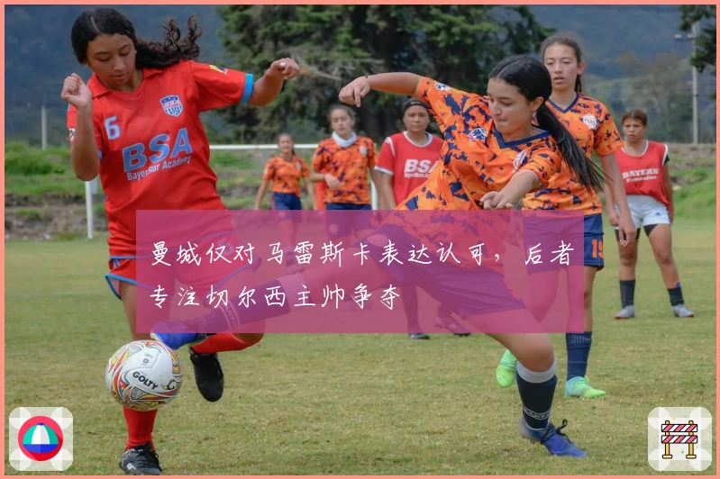 曼城仅对马雷斯卡表达认可，后者专注切尔西主帅争夺